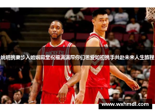 姚明携妻步入婚姻殿堂祝福满满愿你们恩爱如初携手共赴未来人生旅程