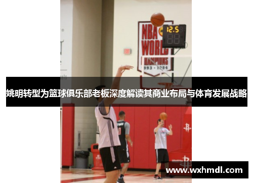 姚明转型为篮球俱乐部老板深度解读其商业布局与体育发展战略