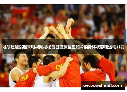 姚明还能跳起来吗视频揭秘昔日篮球巨星如今的身体状态和运动能力