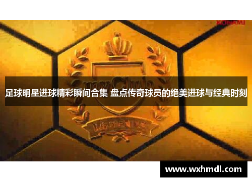 足球明星进球精彩瞬间合集 盘点传奇球员的绝美进球与经典时刻