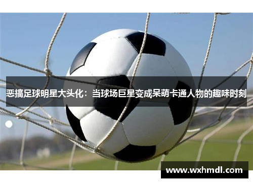 恶搞足球明星大头化：当球场巨星变成呆萌卡通人物的趣味时刻