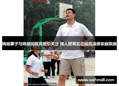 姚明妻子与姚明同框亮相引关注 两人甜蜜互动展现温馨家庭氛围