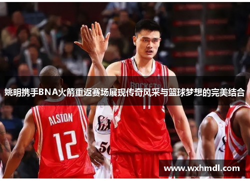 姚明携手BNA火箭重返赛场展现传奇风采与篮球梦想的完美结合