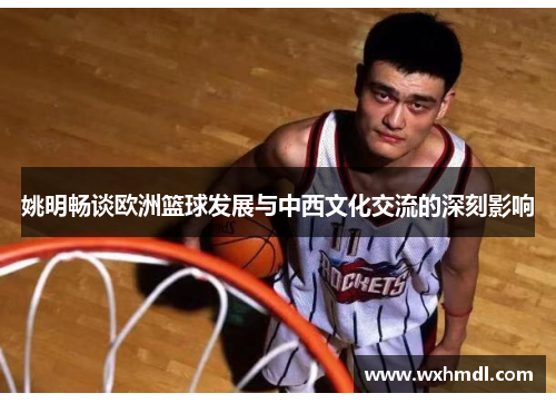 姚明畅谈欧洲篮球发展与中西文化交流的深刻影响