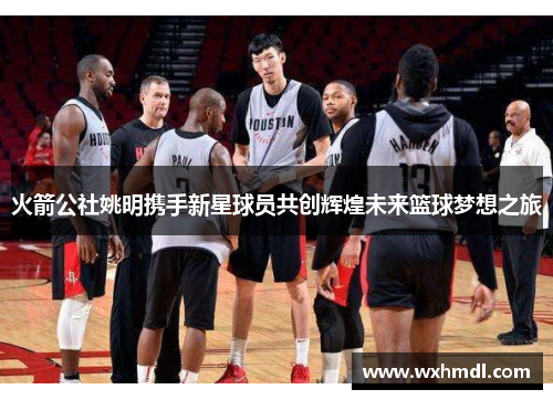 火箭公社姚明携手新星球员共创辉煌未来篮球梦想之旅