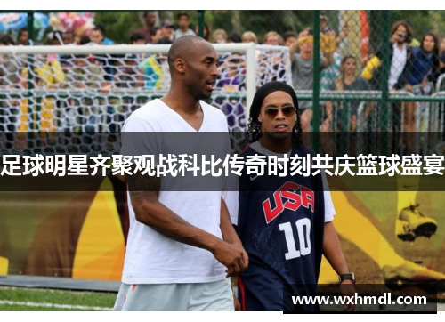 足球明星齐聚观战科比传奇时刻共庆篮球盛宴