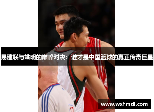 易建联与姚明的巅峰对决：谁才是中国篮球的真正传奇巨星