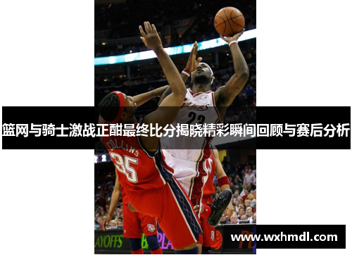 篮网与骑士激战正酣最终比分揭晓精彩瞬间回顾与赛后分析